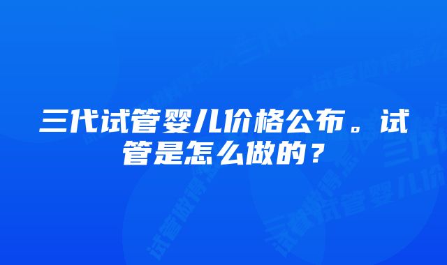 三代试管婴儿价格公布。试管是怎么做的？