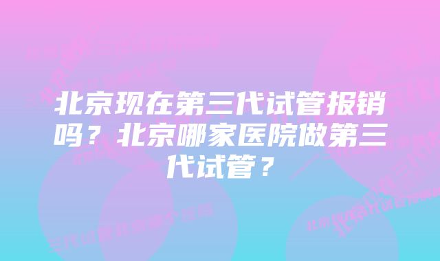 北京现在第三代试管报销吗？北京哪家医院做第三代试管？