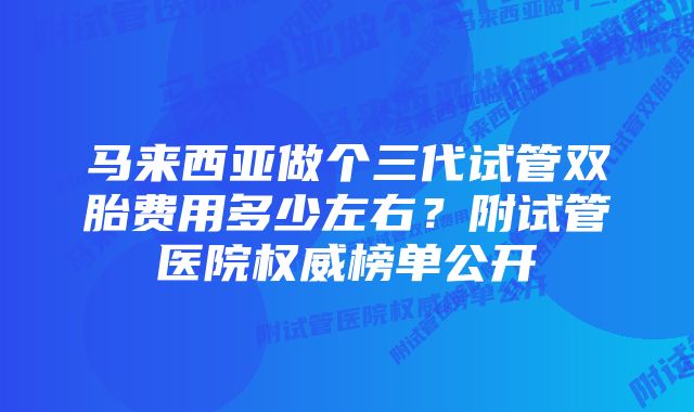 马来西亚做个三代试管双胎费用多少左右？附试管医院权威榜单公开