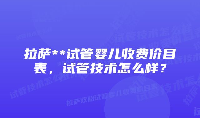 拉萨**试管婴儿收费价目表，试管技术怎么样？