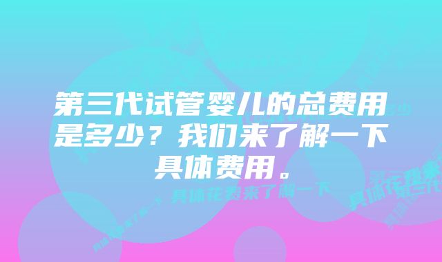 第三代试管婴儿的总费用是多少？我们来了解一下具体费用。