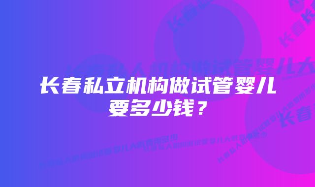 长春私立机构做试管婴儿要多少钱？