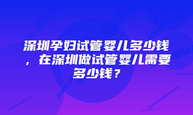 深圳孕妇试管婴儿多少钱，在深圳做试管婴儿需要多少钱？