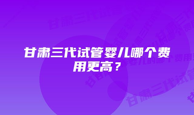 甘肃三代试管婴儿哪个费用更高？