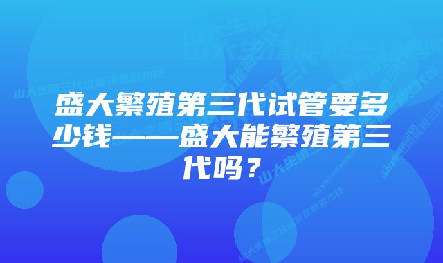 盛大繁殖第三代试管要多少钱——盛大能繁殖第三代吗？