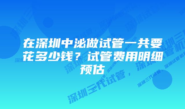 在深圳中泌做试管一共要花多少钱？试管费用明细预估