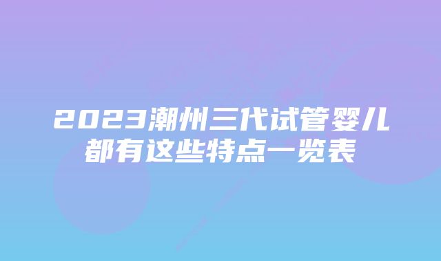 2023潮州三代试管婴儿都有这些特点一览表