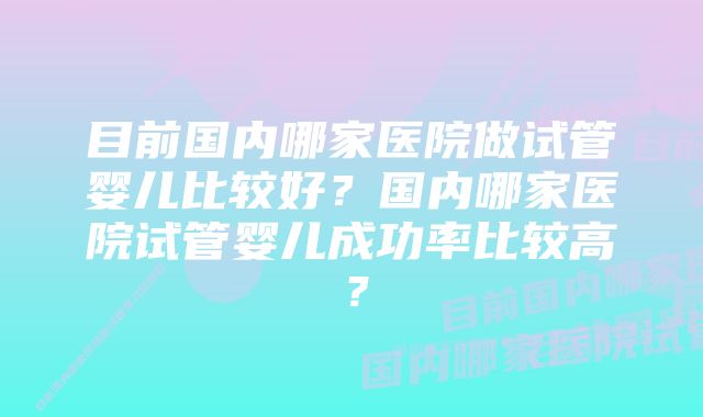 目前国内哪家医院做试管婴儿比较好？国内哪家医院试管婴儿成功率比较高？