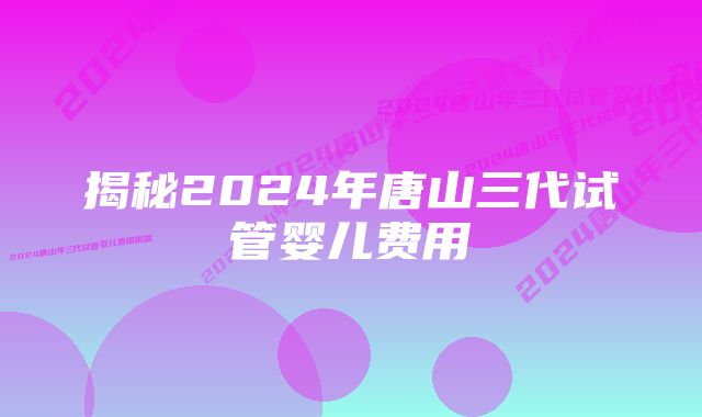 揭秘2024年唐山三代试管婴儿费用