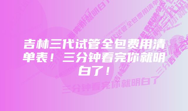 吉林三代试管全包费用清单表！三分钟看完你就明白了！