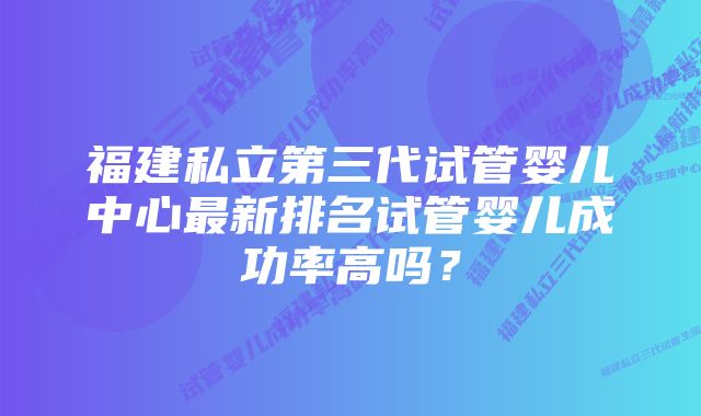 福建私立第三代试管婴儿中心最新排名试管婴儿成功率高吗？