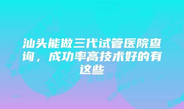 汕头能做三代试管医院查询，成功率高技术好的有这些