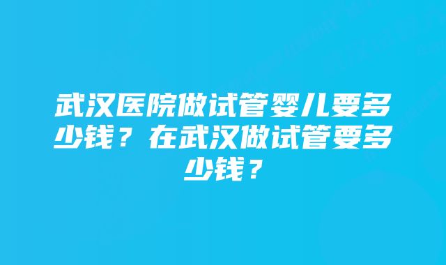 武汉医院做试管婴儿要多少钱？在武汉做试管要多少钱？