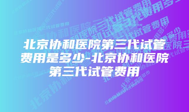 北京协和医院第三代试管费用是多少-北京协和医院第三代试管费用