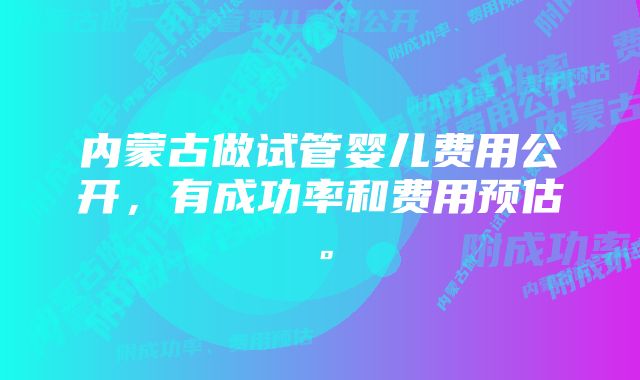 内蒙古做试管婴儿费用公开，有成功率和费用预估。