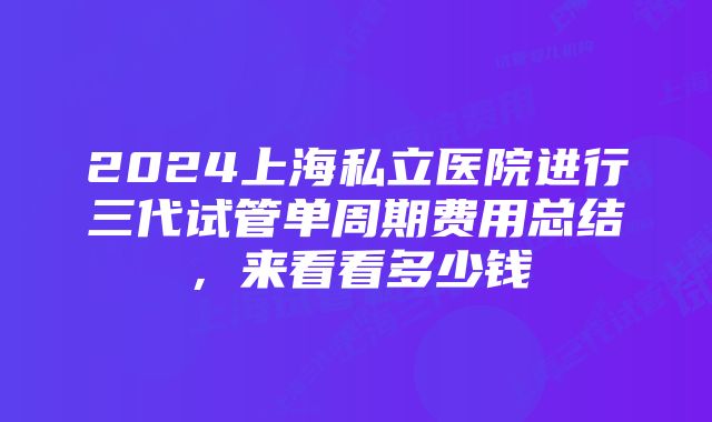 2024上海私立医院进行三代试管单周期费用总结，来看看多少钱