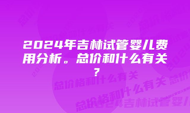 2024年吉林试管婴儿费用分析。总价和什么有关？