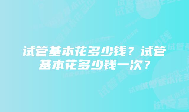 试管基本花多少钱？试管基本花多少钱一次？