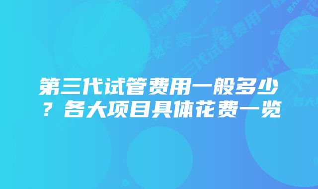 第三代试管费用一般多少？各大项目具体花费一览