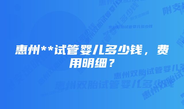 惠州**试管婴儿多少钱，费用明细？