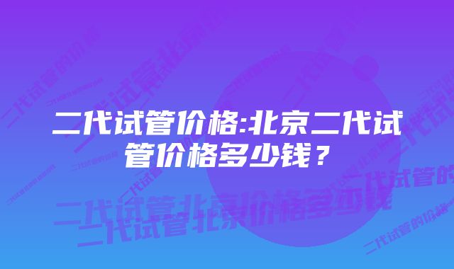 二代试管价格:北京二代试管价格多少钱？