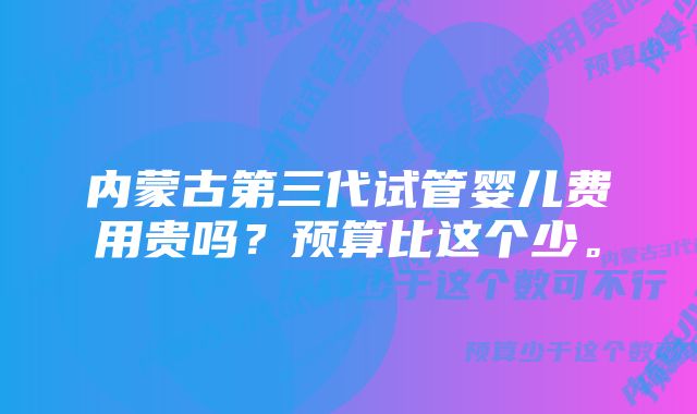 内蒙古第三代试管婴儿费用贵吗？预算比这个少。