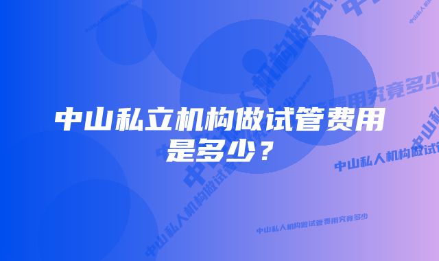 中山私立机构做试管费用是多少？