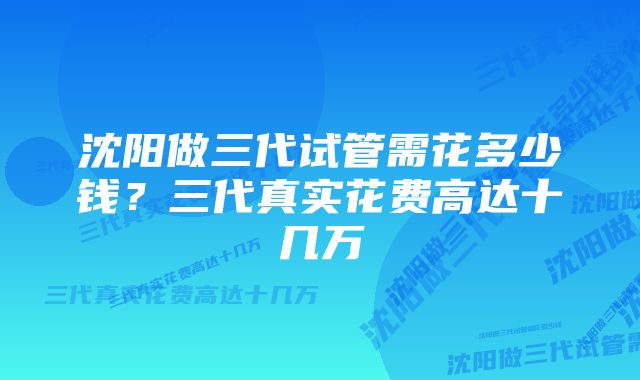 沈阳做三代试管需花多少钱？三代真实花费高达十几万