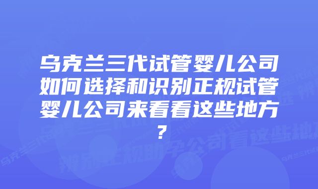 乌克兰三代试管婴儿公司如何选择和识别正规试管婴儿公司来看看这些地方？