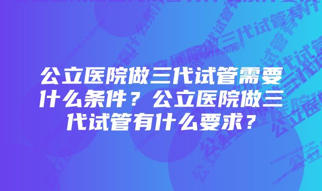 公立医院做三代试管需要什么条件？公立医院做三代试管有什么要求？