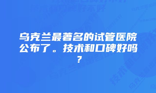 乌克兰最著名的试管医院公布了。技术和口碑好吗？