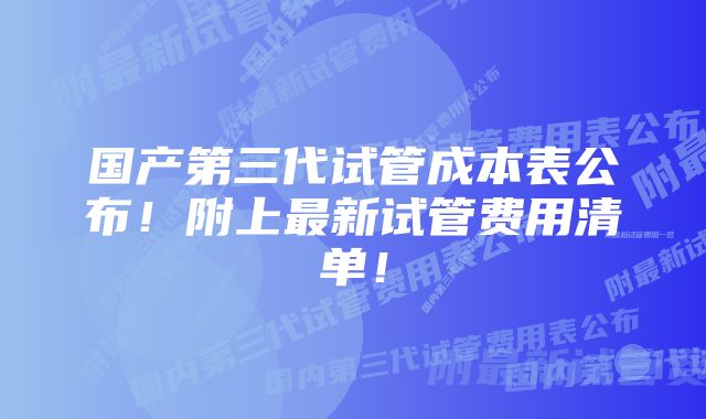 国产第三代试管成本表公布！附上最新试管费用清单！