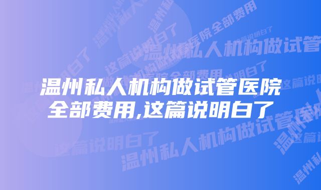 温州私人机构做试管医院全部费用,这篇说明白了