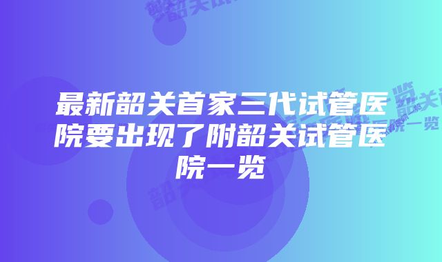 最新韶关首家三代试管医院要出现了附韶关试管医院一览