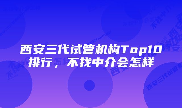 西安三代试管机构Top10排行，不找中介会怎样