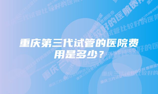 重庆第三代试管的医院费用是多少？