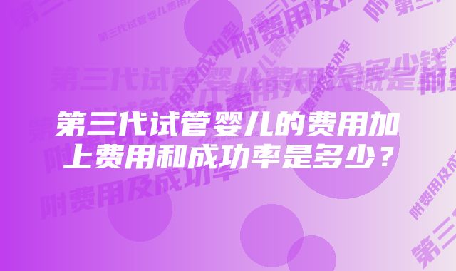 第三代试管婴儿的费用加上费用和成功率是多少？