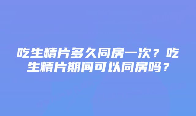 吃生精片多久同房一次？吃生精片期间可以同房吗？