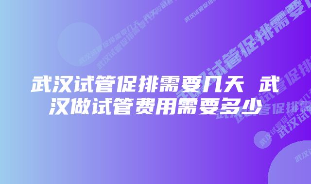 武汉试管促排需要几天 武汉做试管费用需要多少