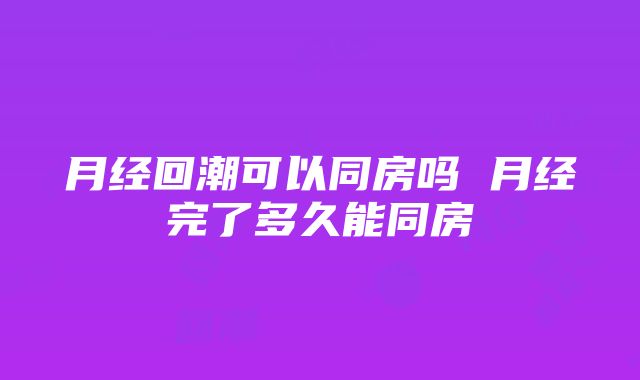 月经回潮可以同房吗 月经完了多久能同房