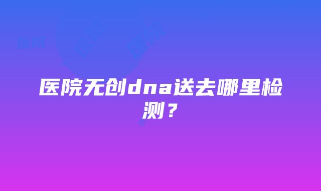 医院无创dna送去哪里检测？