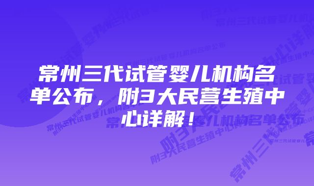 常州三代试管婴儿机构名单公布，附3大民营生殖中心详解！