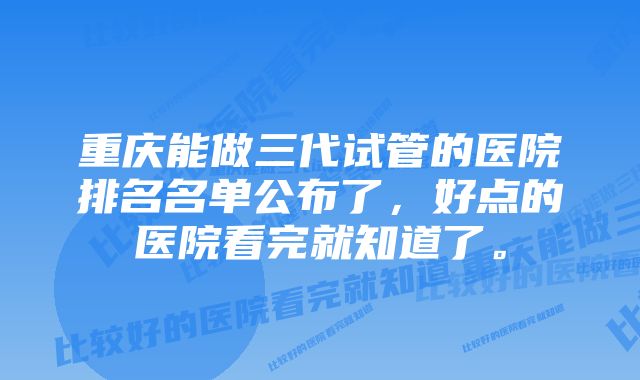 重庆能做三代试管的医院排名名单公布了，好点的医院看完就知道了。