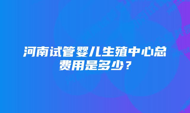 河南试管婴儿生殖中心总费用是多少？