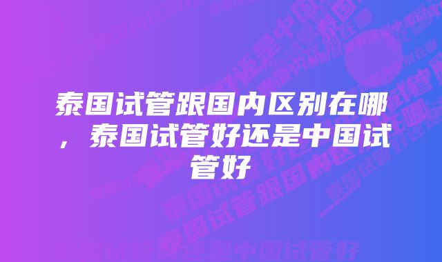 泰国试管跟国内区别在哪，泰国试管好还是中国试管好