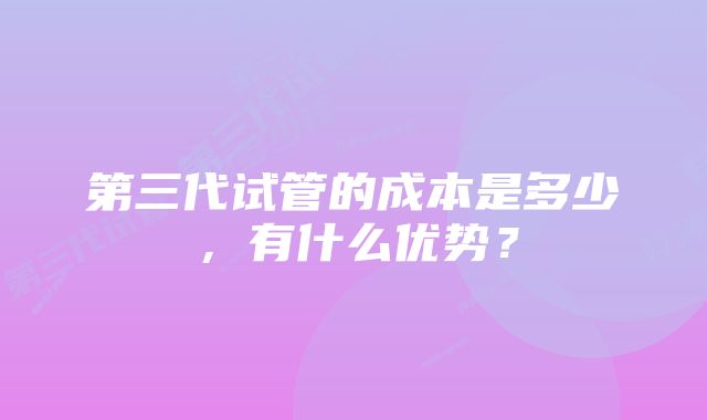 第三代试管的成本是多少，有什么优势？