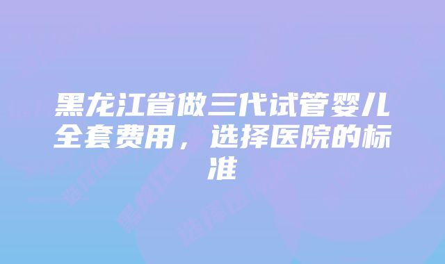 黑龙江省做三代试管婴儿全套费用，选择医院的标准