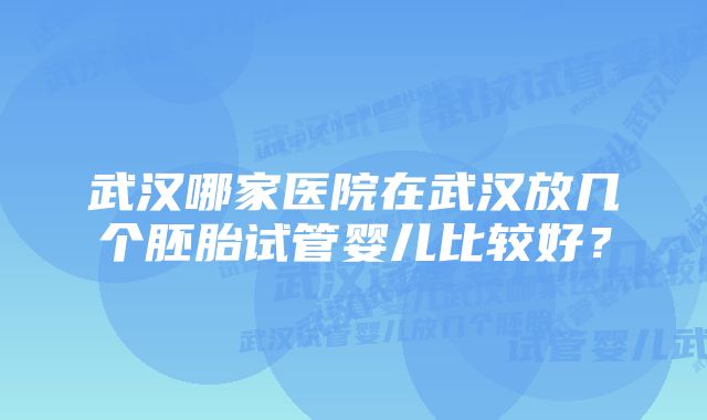 武汉哪家医院在武汉放几个胚胎试管婴儿比较好？