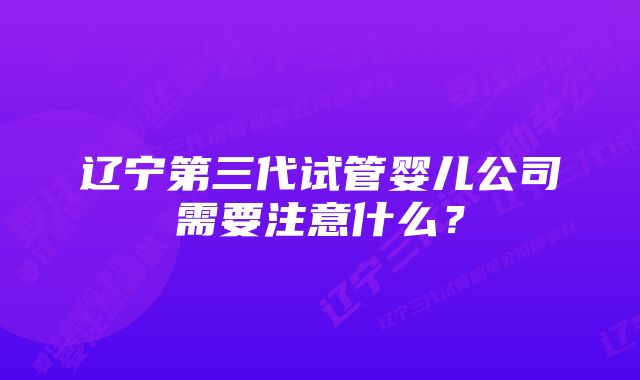 辽宁第三代试管婴儿公司需要注意什么？