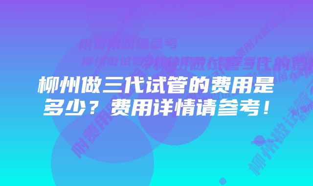 柳州做三代试管的费用是多少？费用详情请参考！